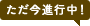 ただ今進行中！