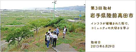 第3回取材 岩手県陸前高田市 インフラが破壊された街で、コミュニティの大切さを学ぶ 取材日2013年6月29日