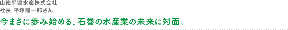 山徳平塚水産株式会社 社長 平塚隆一郎さん 今まさに歩み始める、石巻の水産業の未来に対面。