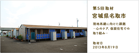 第5回取材 宮城県名取市 現地再建に向けた課題 －心のケア、仮設住宅での取り組み－ 取材日2013年8月19日